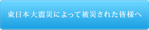 東日本大震災によって被災された皆様へ