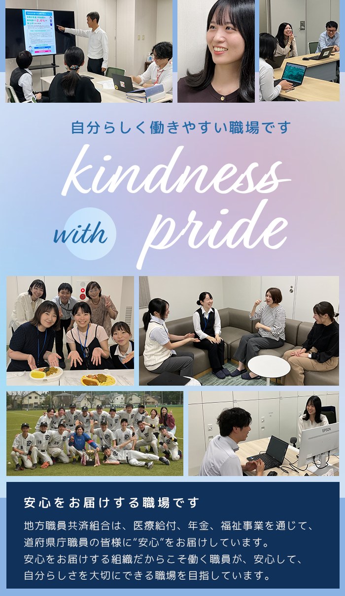 自分らしく働きやすい職場です。安心をお届けする職場です。地方職員共済組合は、医療給付、年金、福祉事業を通じて、道府県庁職員の皆様に“安心”をお届けしています。安心をお届けする組織だからこそ働く職員が、安心して、自分らしさを大切にできる職場を目指しています。